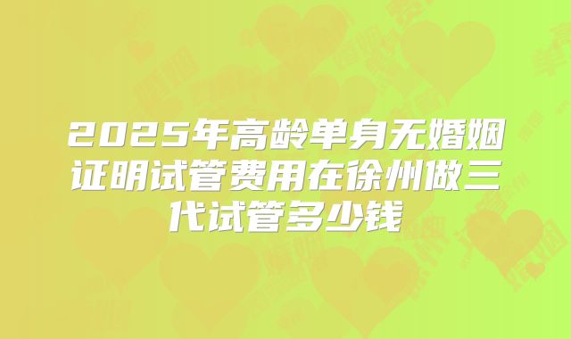 2025年高龄单身无婚姻证明试管费用在徐州做三代试管多少钱
