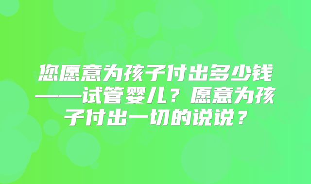 您愿意为孩子付出多少钱——试管婴儿？愿意为孩子付出一切的说说？