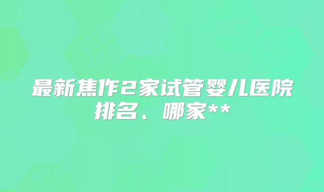 最新焦作2家试管婴儿医院排名、哪家**