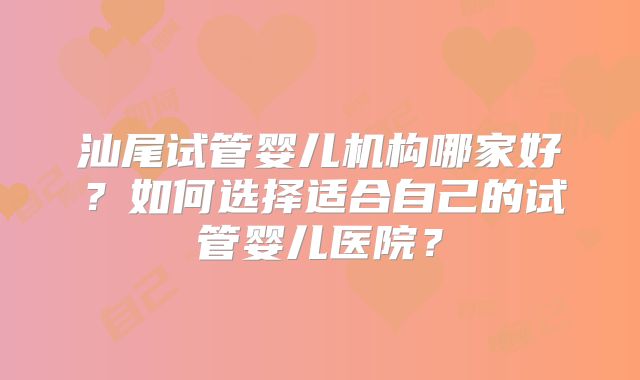 汕尾试管婴儿机构哪家好？如何选择适合自己的试管婴儿医院？