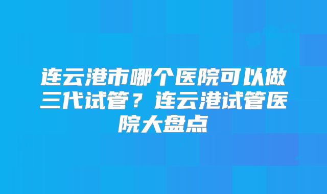 连云港市哪个医院可以做三代试管？连云港试管医院大盘点