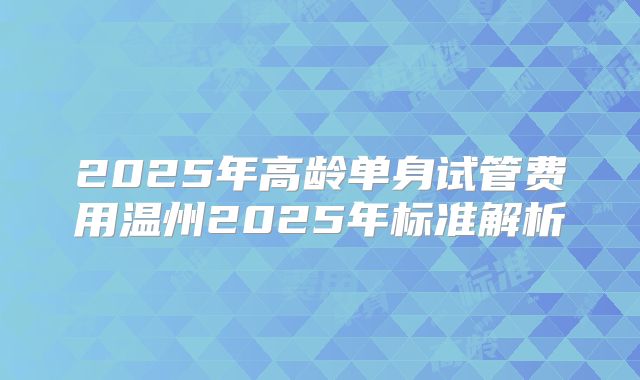 2025年高龄单身试管费用温州2025年标准解析