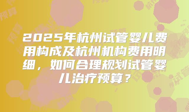 2025年杭州试管婴儿费用构成及杭州机构费用明细,如何合理规划试管婴儿治疗预算?