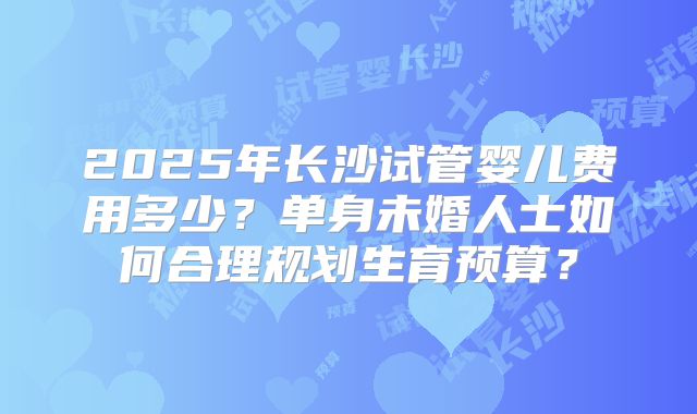 2025年长沙试管婴儿费用多少？单身未婚人士如何合理规划生育预算？