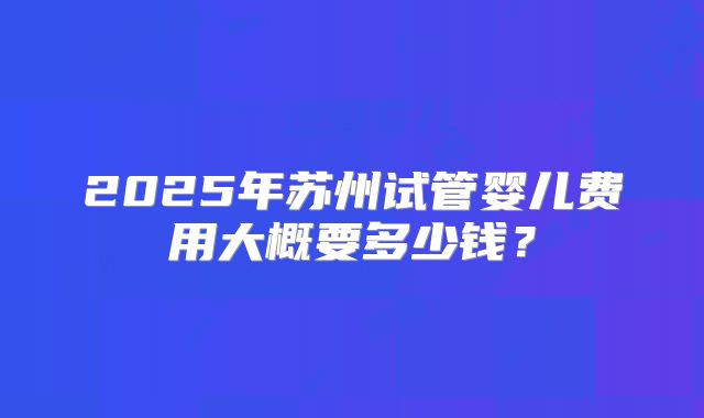 2025年苏州试管婴儿费用大概要多少钱?