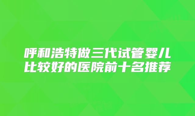 呼和浩特做三代试管婴儿比较好的医院前十名推荐