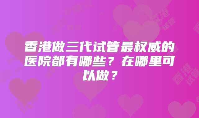 香港做三代试管最权威的医院都有哪些?在哪里可以做?