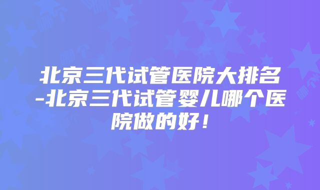 北京三代试管医院大排名-北京三代试管婴儿哪个医院做的好！