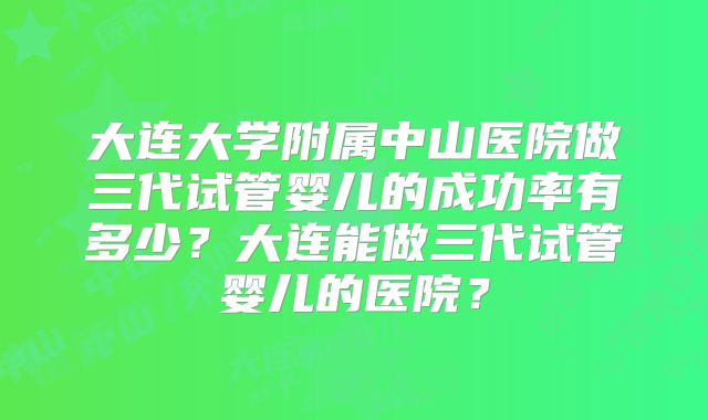 大连大学附属中山医院做三代试管婴儿的成功率有多少?大连能做三代试管婴儿的医院?