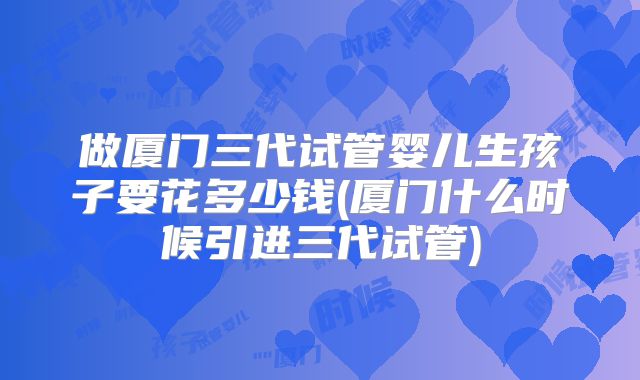 做厦门三代试管婴儿生孩子要花多少钱(厦门什么时候引进三代试管)