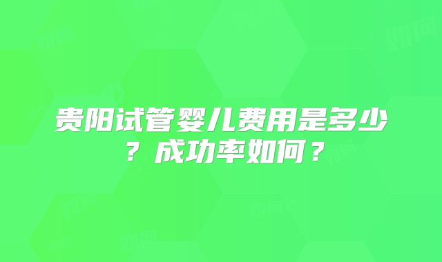 贵阳试管婴儿费用是多少？成功率如何？