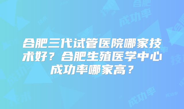 合肥三代试管医院哪家技术好?合肥生殖医学中心成功率哪家高?