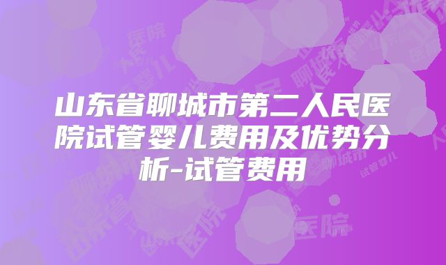 山东省聊城市第二人民医院试管婴儿费用及优势分析-试管费用