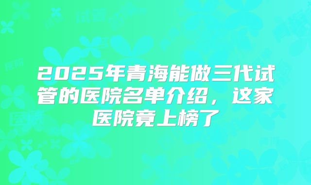 2025年青海能做三代试管的医院名单介绍，这家医院竟上榜了