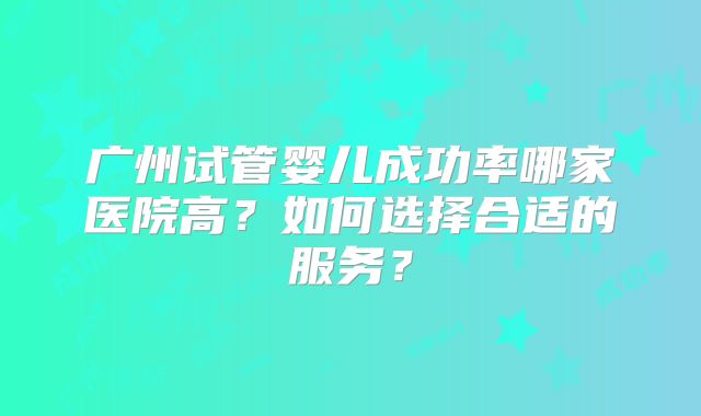 广州试管婴儿成功率哪家医院高?如何选择合适的服务?