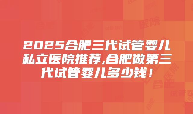 2025合肥三代试管婴儿私立医院推荐,合肥做第三代试管婴儿多少钱!