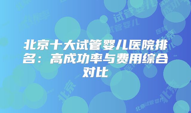 北京十大试管婴儿医院排名：高成功率与费用综合对比