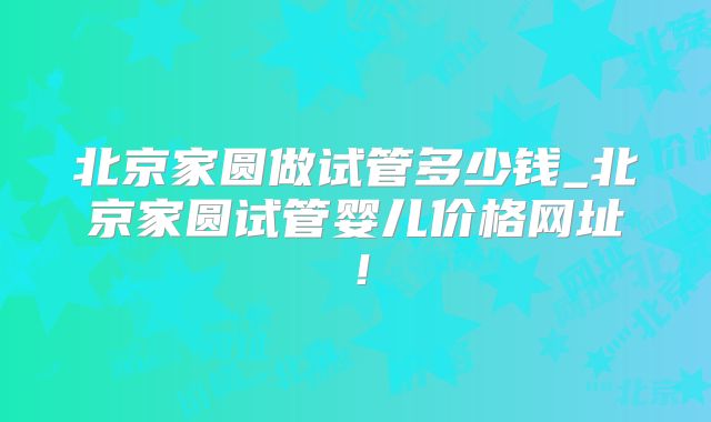 北京家圆做试管多少钱_北京家圆试管婴儿价格网址!