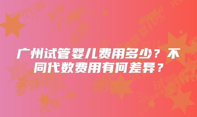 广州试管婴儿费用多少?不同代数费用有何差异?