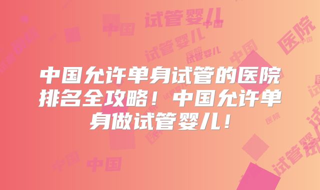 中国允许单身试管的医院排名全攻略!中国允许单身做试管婴儿!