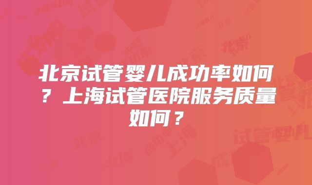 北京试管婴儿成功率如何？上海试管医院服务质量如何？
