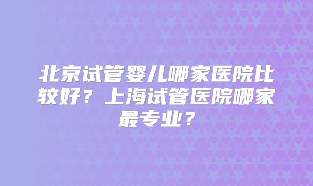 北京试管婴儿哪家医院比较好？上海试管医院哪家最专业？