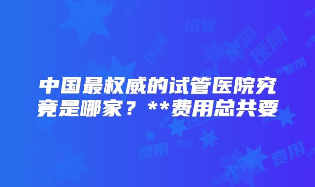 中国最权威的试管医院究竟是哪家?**费用总共要