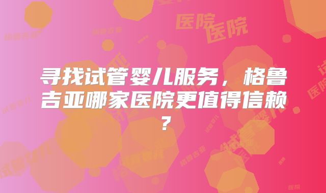 寻找试管婴儿服务,格鲁吉亚哪家医院更值得信赖?