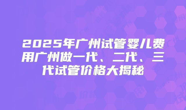 2025年广州试管婴儿费用广州做一代、二代、三代试管价格大揭秘