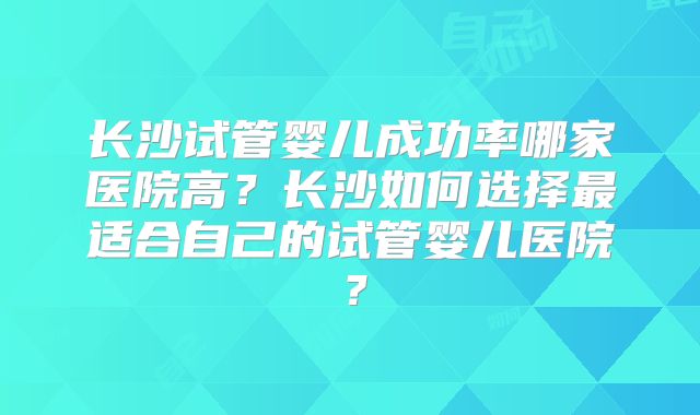 长沙试管婴儿成功率哪家医院高?长沙如何选择最适合自己的试管婴儿医院?