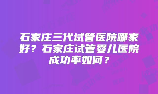石家庄三代试管医院哪家好?石家庄试管婴儿医院成功率如何?