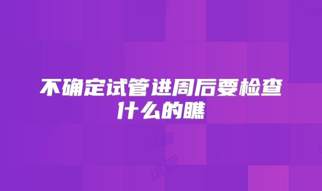 不确定试管进周后要检查什么的瞧