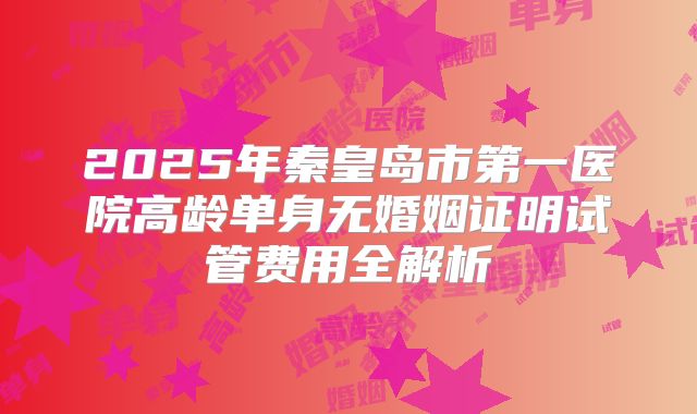 2025年秦皇岛市第一医院高龄单身无婚姻证明试管费用全解析