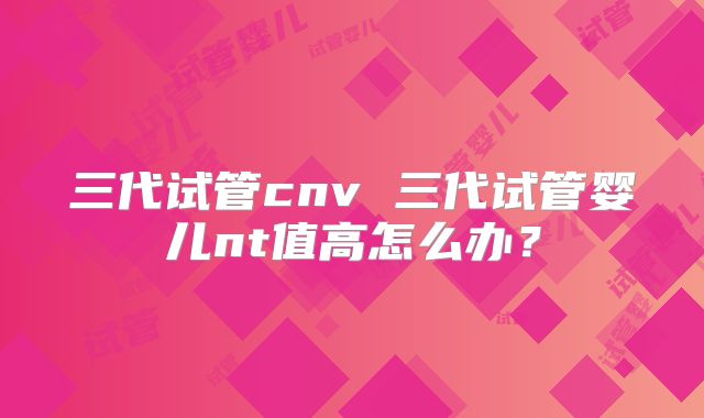 三代试管cnv 三代试管婴儿nt值高怎么办?