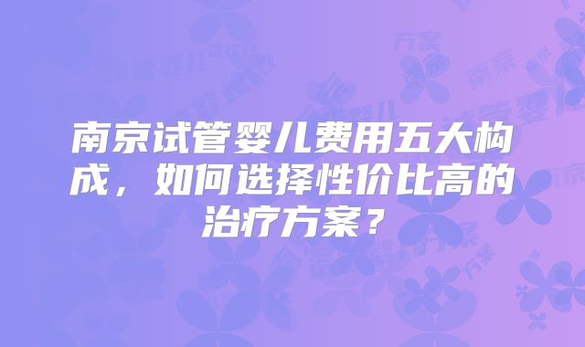 南京试管婴儿费用五大构成，如何选择性价比高的治疗方案？