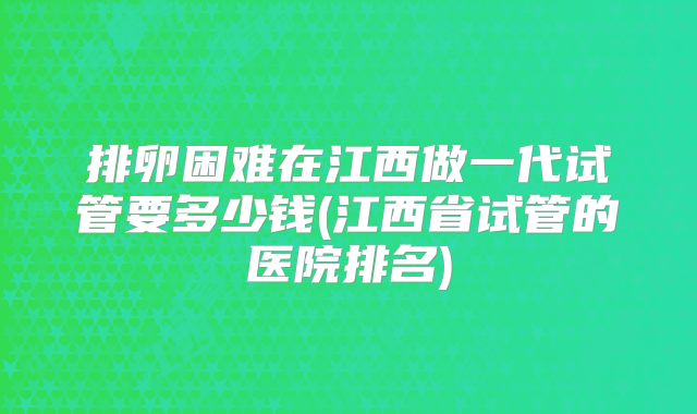 排卵困难在江西做一代试管要多少钱(江西省试管的医院排名)