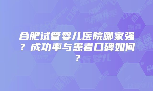 合肥试管婴儿医院哪家强?成功率与患者口碑如何?