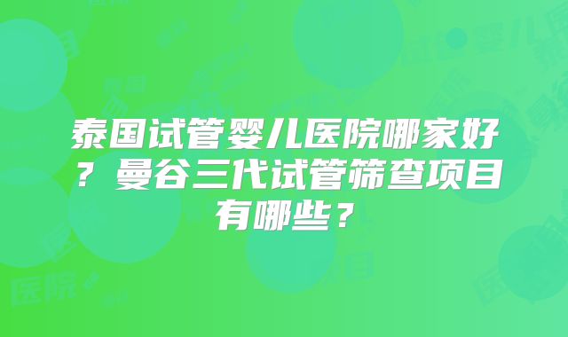 泰国试管婴儿医院哪家好?曼谷三代试管筛查项目有哪些?