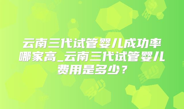 云南三代试管婴儿成功率哪家高_云南三代试管婴儿费用是多少?