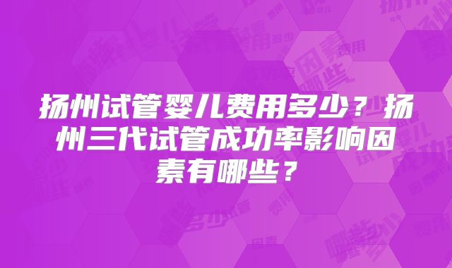 扬州试管婴儿费用多少?扬州三代试管成功率影响因素有哪些?