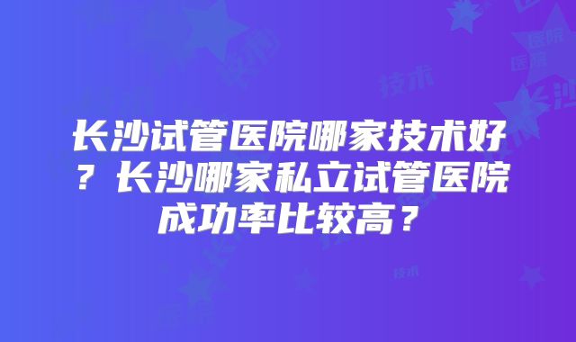 长沙试管医院哪家技术好？长沙哪家私立试管医院成功率比较高？