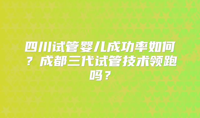 四川试管婴儿成功率如何?成都三代试管技术领跑吗?