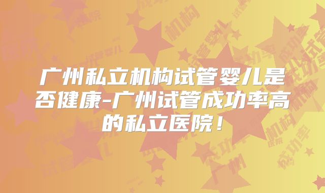 广州私立机构试管婴儿是否健康-广州试管成功率高的私立医院！