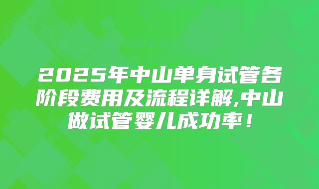 2025年中山单身试管各阶段费用及流程详解,中山做试管婴儿成功率!