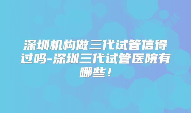 深圳机构做三代试管信得过吗-深圳三代试管医院有哪些！