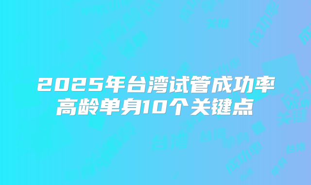 2025年台湾试管成功率高龄单身10个关键点