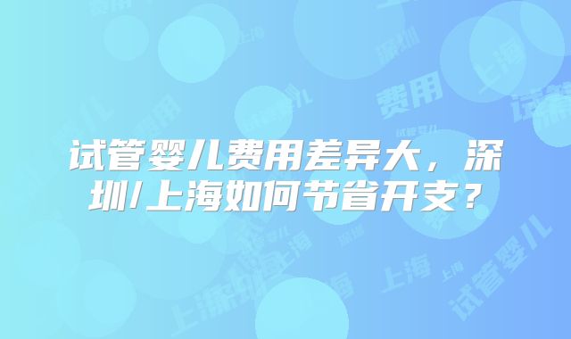 试管婴儿费用差异大,深圳/上海如何节省开支?