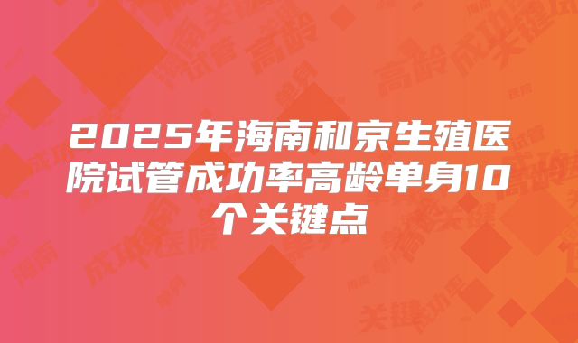 2025年海南和京生殖医院试管成功率高龄单身10个关键点