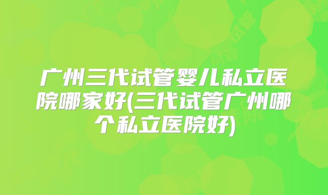 广州三代试管婴儿私立医院哪家好(三代试管广州哪个私立医院好)