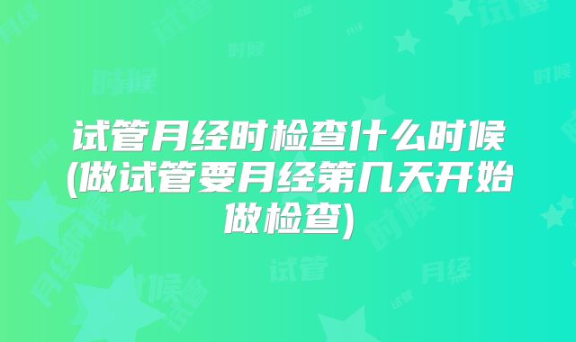 试管月经时检查什么时候(做试管要月经第几天开始做检查)